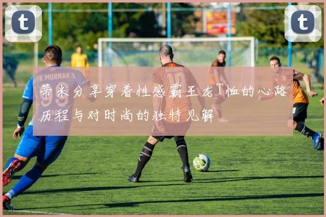 蒂米分享穿着性感霸王龙T恤的心路历程与对时尚的独特见解