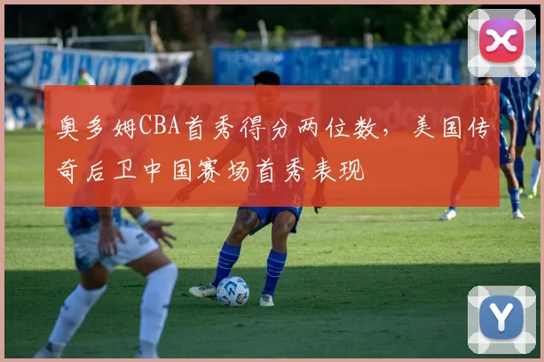 奥多姆CBA首秀得分两位数，美国传奇后卫中国赛场首秀表现