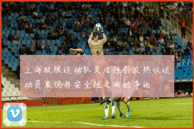 上海极限运动队灵活性引发热议运动员表现与安全性之间的争论