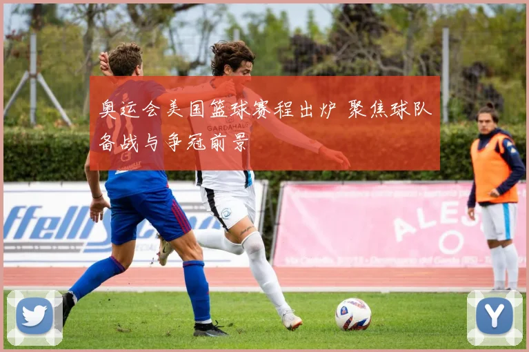 奥运会美国篮球赛程出炉 聚焦球队备战与争冠前景
