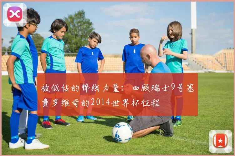 被低估的锋线力量：回顾瑞士9号塞费罗维奇的2014世界杯征程
