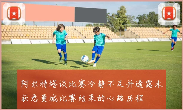 阿尔特塔谈比赛冷静不足并透露未获悉曼城比赛结果的心路历程