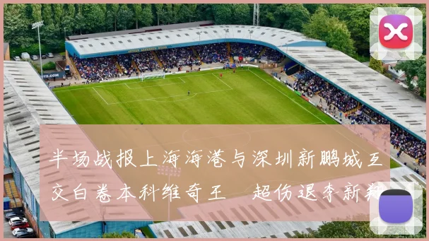 半场战报上海海港与深圳新鹏城互交白卷本科维奇王燊超伤退李新翔错失良机