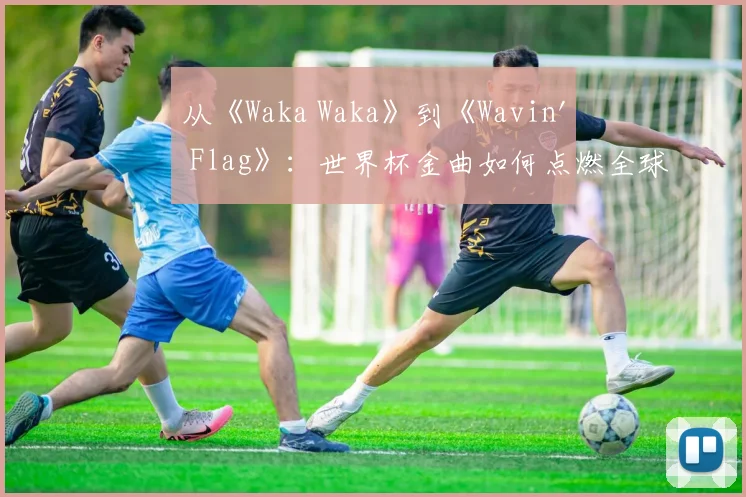 从《Waka Waka》到《Wavin' Flag》：世界杯金曲如何点燃全球？