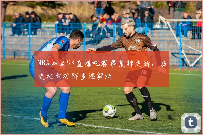 NBA回放98直播吧赛事集锦更新，历史经典对阵重温解析