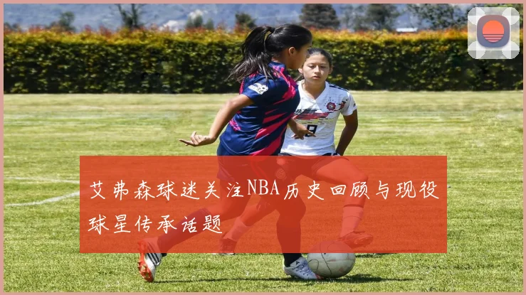 艾弗森球迷关注NBA历史回顾与现役球星传承话题