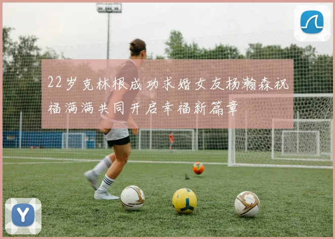 22岁克林根成功求婚女友杨瀚森祝福满满共同开启幸福新篇章