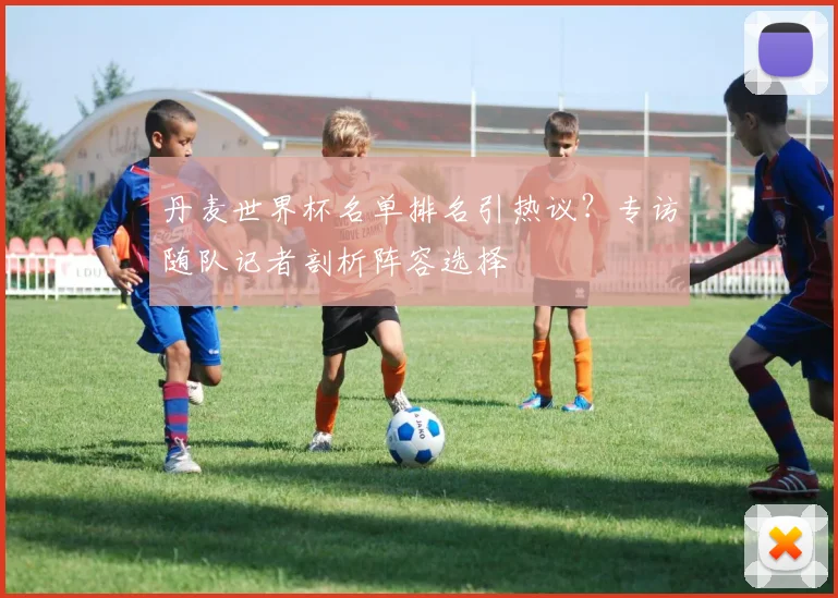 丹麦世界杯名单排名引热议？专访随队记者剖析阵容选择